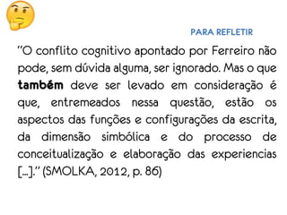 PARA REFLETIR
“O conflito cognitivo apontado por Ferreiro não
pode, sem dúvida alguma, ser ignorado. Mas o que
também deve ser levado em consideração é
que, entremeados nessa questão, estão os
aspectos das funções e configurações da escrita,
da dimensão simbólica e do processo de
conceitualização e elaboração das experiencias
[...].” (SMOLKA, 2012, p. 86)
 