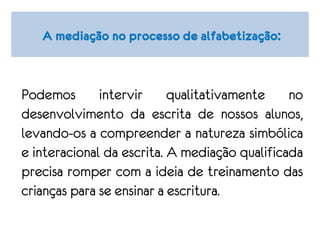 A mediação no processo de alfabetização:
Podemos intervir qualitativamente no
desenvolvimento da escrita de nossos alunos,
levando-os a compreender a natureza simbólica
e interacional da escrita. A mediação qualificada
precisa romper com a ideia de treinamento das
crianças para se ensinar a escritura.
 