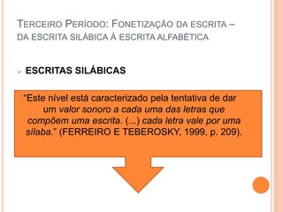 TERCEIRO PERÍODO: FONETIZAÇÃO DA ESCRITA – 
DA ESCRITA SILÁBICA À ESCRITA ALFABÉTICA 
 ESCRITAS SILÁBICAS 
“Este nível está caracterizado pela tentativa de dar 
um valor sonoro a cada uma das letras que 
compõem uma escrita. (...) cada letra vale por uma 
sílaba.” (FERREIRO E TEBEROSKY, 1999, p. 209). 
 