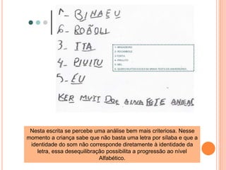 Nesta escrita se percebe uma análise bem mais criteriosa. Nesse 
momento a criança sabe que não basta uma letra por sílaba e que a 
identidade do som não corresponde diretamente à identidade da 
letra, essa desequilibração possibilita a progressão ao nível 
Alfabético. 
 