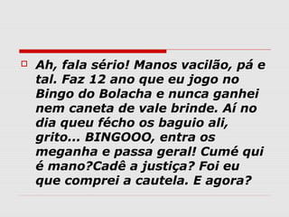    Ah, fala sério! Manos vacilão, pá e
    tal. Faz 12 ano que eu jogo no
    Bingo do Bolacha e nunca ganhei
    nem caneta de vale brinde. Aí no
    dia queu fécho os baguio ali,
    grito... BINGOOO, entra os
    meganha e passa geral! Cumé qui
    é mano?Cadê a justiça? Foi eu
    que comprei a cautela. E agora?
 
