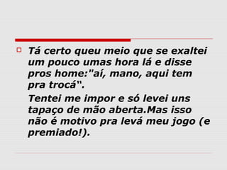   Tá certo queu meio que se exaltei
    um pouco umas hora lá e disse
    pros home:"aí, mano, aqui tem
    pra trocá“.
    Tentei me impor e só levei uns
    tapaço de mão aberta.Mas isso
    não é motivo pra levá meu jogo (e
    premiado!).
 
