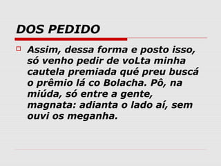DOS PEDIDO
   Assim, dessa forma e posto isso,
    só venho pedir de voLta minha
    cautela premiada qué preu buscá
    o prêmio lá co Bolacha. Pô, na
    miúda, só entre a gente,
    magnata: adianta o lado aí, sem
    ouvi os meganha.
 