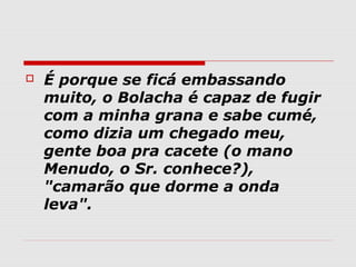    É porque se ficá embassando
    muito, o Bolacha é capaz de fugir
    com a minha grana e sabe cumé,
    como dizia um chegado meu,
    gente boa pra cacete (o mano
    Menudo, o Sr. conhece?),
    "camarão que dorme a onda
    leva".
 