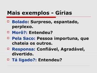 Mais exemplos - Gírias
   Bolado: Surpreso, espantado,
    perplexo.
   Morô?: Entendeu?
   Pela Saco: Pessoa importuna, que
    chateia os outros.
   Responsa: Confiável, Agradável,
    divertido.
   Tá ligado?: Entendeu?
 