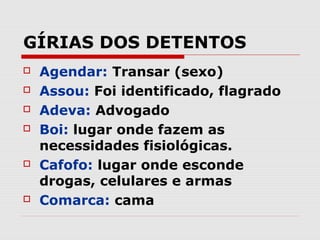 GÍRIAS DOS DETENTOS
   Agendar: Transar (sexo)
   Assou: Foi identificado, flagrado
   Adeva: Advogado
   Boi: lugar onde fazem as
    necessidades fisiológicas.
   Cafofo: lugar onde esconde
    drogas, celulares e armas
   Comarca: cama
 