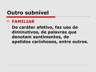 Outro subnível
   FAMILIAR
    De caráter afetivo, faz uso de
    diminutivos, de palavras que
    denotam sentimentos, de
    apelidos carinhosos, entre outros.
 