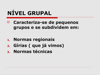 NÍVEL GRUPAL
    Caracteriza-se de pequenos
     grupos e se subdividem em:

1.   Normas regionais
2.   Gírias ( que já vimos)
3.   Normas técnicas
 