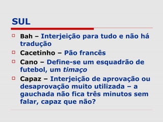 SUL
   Bah – Interjeição para tudo e não há
    tradução
   Cacetinho – Pão francês
   Cano – Define-se um esquadrão de
    futebol, um timaço
   Capaz – Interjeição de aprovação ou
    desaprovação muito utilizada – a
    gauchada não fica três minutos sem
    falar, capaz que não?
 