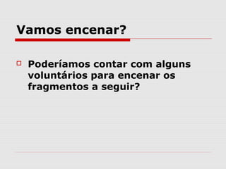 Vamos encenar?

   Poderíamos contar com alguns
    voluntários para encenar os
    fragmentos a seguir?
 