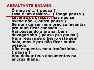 ASSALTANTE BAIANO
  Ô meu rei... ( pausa )
  Isso é um assalto... ( longa pausa )
  Levanta os braços, mas não se
  avexe não..( outra pausa )
  Se num quiser nem precisa levantar,
  pra num ficar cansado ....
  Vai passando a grana, bem
  devagarinho ( pausa pra pausa )
  Num repara se o berro está sem
  bala, mas é pra não ficar muito
  pesado.
  Não esquenta, meu irmãozinho,
  ( pausa )
  Vou deixar teus documentos na
  encruzilhada .
 