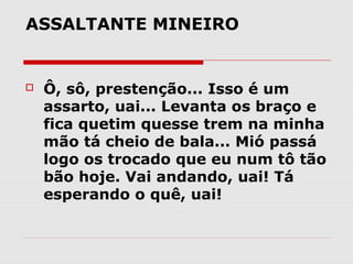 ASSALTANTE MINEIRO 


   Ô, sô, prestenção... Isso é um
    assarto, uai... Levanta os braço e
    fica quetim quesse trem na minha
    mão tá cheio de bala... Mió passá
    logo os trocado que eu num tô tão
    bão hoje. Vai andando, uai! Tá
    esperando o quê, uai!
 