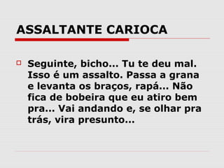 ASSALTANTE CARIOCA

   Seguinte, bicho... Tu te deu mal.
    Isso é um assalto. Passa a grana
    e levanta os braços, rapá... Não
    fica de bobeira que eu atiro bem
    pra... Vai andando e, se olhar pra
    trás, vira presunto...
 