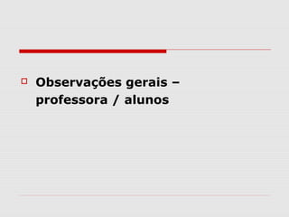    Observações gerais –
    professora / alunos
 