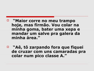    “Maior corre no meu trampo
    hoje, mas firmão. Vou colar na
    minha goma, bater uma xepa e
    mandar um salve pra galera da
    minha área.”

    “Aê, tô zarpando fora que fiquei
    de cruzar com uns camaradas pra
    colar num pico classe A.”
 