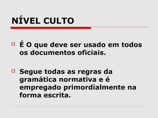 NÍVEL CULTO

   É O que deve ser usado em todos
    os documentos oficiais.

   Segue todas as regras da
    gramática normativa e é
    empregado primordialmente na
    forma escrita.
 