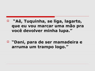    “Aê, Tuquinha, se liga, lagarto,
    que eu vou marcar uma mão pra
    você devolver minha lupa.”

   “Dani, para de ser mamadeira e
    arruma um trampo logo.”
 