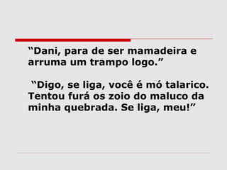   “Dani, para de ser mamadeira e
  arruma um trampo logo.”

   “Digo, se liga, você é mó talarico.
  Tentou furá os zoio do maluco da
  minha quebrada. Se liga, meu!”
 