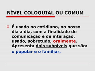NÍVEL COLOQUIAL OU COMUM

   É usado no cotidiano, no nosso
    dia a dia, com a finalidade de
    comunicação e de interação,
    usado, sobretudo, oralmente.
    Apresenta dois subníveis que são:
    o popular e o familiar.
 