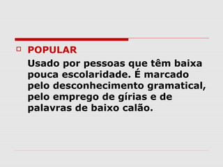    POPULAR
    Usado por pessoas que têm baixa
    pouca escolaridade. É marcado
    pelo desconhecimento gramatical,
    pelo emprego de gírias e de
    palavras de baixo calão.
 