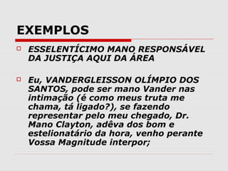 EXEMPLOS
   ESSELENTÍCIMO MANO RESPONSÁVEL
    DA JUSTIÇA AQUI DA ÁREA

   Eu, VANDERGLEISSON OLÍMPIO DOS
    SANTOS, pode ser mano Vander nas
    intimação (é como meus truta me
    chama, tá ligado?), se fazendo
    representar pelo meu chegado, Dr.
    Mano Clayton, adêva dos bom e
    estelionatário da hora, venho perante
    Vossa Magnitude interpor;
 