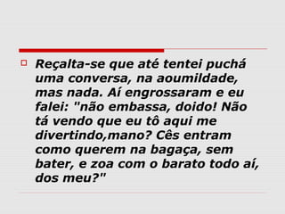    Reçalta-se que até tentei puchá
    uma conversa, na aoumildade,
    mas nada. Aí engrossaram e eu
    falei: "não embassa, doido! Não
    tá vendo que eu tô aqui me
    divertindo,mano? Cês entram
    como querem na bagaça, sem
    bater, e zoa com o barato todo aí,
    dos meu?"
 