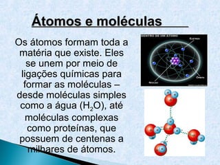 Átomos e moléculas
Os átomos formam toda a
 matéria que existe. Eles
   se unem por meio de
 ligações químicas para
  formar as moléculas –
desde moléculas simples
 como a água (H2O), até
   moléculas complexas
   como proteínas, que
 possuem de centenas a
   milhares de átomos.
 