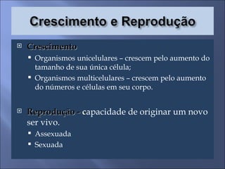 Crescimento  Organismos unicelulares – crescem pelo aumento do tamanho de sua única célula; Organismos multicelulares – crescem pelo aumento do números e células em seu corpo. Reprodução -  c apacidade de originar um novo ser vivo. Assexuada Sexuada 