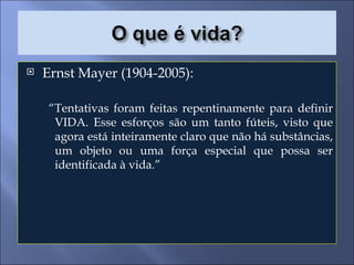 Ernst Mayer (1904-2005): “ Tentativas foram feitas repentinamente para definir VIDA. Esse esforços são um tanto fúteis, visto que agora está inteiramente claro que não há substâncias, um objeto ou uma força especial que possa ser identificada à vida.” 