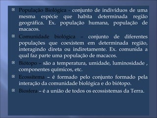 População Biológica -  conjunto de indivíduos de uma mesma espécie que habita determinada região geográfica. Ex. população humana, população de macacos. Comunidade biológica –  conjunto de diferentes populações que coexistem em determinada região, interagindo direta ou indiretamente. Ex. comunida a qual faz parte uma população de macacos. Biótopo –  são a temperatura, umidade, luminosidade , componentes químicos, etc. Ecossitema  – é formado pelo conjunto formado pela interação da comunidade biológica e do biótopo. Biosfera  – é a união de todos os ecossistemas da Terra. 
