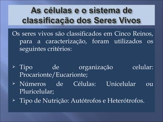 Os seres vivos são classificados em Cinco Reinos, para a caracterização, foram utilizados os seguintes critérios: Tipo de organização celular: Procarionte/Eucarionte; Números de Células: Unicelular ou Pluricelular; Tipo de Nutrição: Autótrofos e Heterótrofos. 