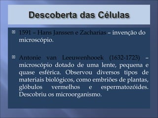 1591 – Hans Janssen e Zacharias  – invenção do microscópio. Antonie van Leeuwenhooek (1632-1723)  – microscópio dotado de uma lente, pequena e quase esférica. Observou diversos tipos de materiais biológicos, como embriões de plantas, glóbulos vermelhos e espermatozóides. Descobriu os microorganismo. 