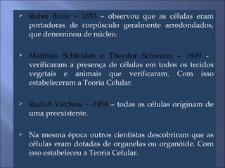 Robet Brow – 1833  – observou que as células eram portadoras de corpúsculo geralmente arredondados, que denominou de núcleo. Matthias Schleiden e Theodor Schwann – 1839  -  verificaram a presença de células em todos os tecidos vegetais e animais que verificaram. Com isso estabeleceram a Teoria Celular. Rudolf Virchow - -1858  – todas as células originam de uma preexistente. Na mesma época outros cientistas descobriram que as células eram dotadas de organelas ou organóide. Com isso estabeleceu a Teoria Celular. 