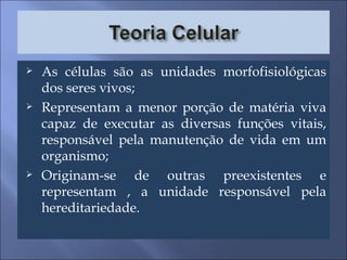 As células são as unidades morfofisiológicas dos seres vivos; Representam a menor porção de matéria viva capaz de executar as diversas funções vitais, responsável pela manutenção de vida em um organismo; Originam-se de outras preexistentes e representam , a unidade responsável pela hereditariedade. 