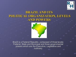 BRAZIL AND ITS  POLITICAL ORGANIZATION, LEVELS AND POWERS Brazil is a Federal Republic, composed of three levels: Federal, State and Municipal and three governmental powers which are the Executive, Legislative and Judiciary. 