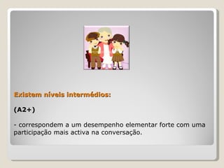 Existem níveis intermédios:  (A2+)  - correspondem a um desempenho elementar forte com uma participação mais activa na conversação. 