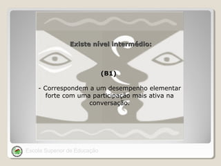 Existe nível intermédio:

(B1)
- Correspondem a um desempenho elementar
forte com uma participação mais ativa na
conversação.

Escola Superior de Educação

 