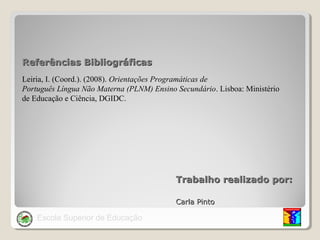 Referências Bibliográficas
Leiria, I. (Coord.). (2008). Orientações Programáticas de
Português Língua Não Materna (PLNM) Ensino Secundário. Lisboa: Ministério
de Educação e Ciência, DGIDC.

Trabalho realizado por:
Carla Pinto

Escola Superior de Educação

 