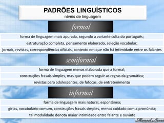 PADRÕES LINGUÍSTICOS
                                     níveis de linguagem

                                          formal
          forma de linguagem mais apurada, segundo a variante culta do português;
              estruturação completa, pensamento elaborado, seleção vocabular;
jornais, revistas, correspondências oficiais, contexto em que não há intimidade entre os falantes

                                      semiformal
                      forma de linguagem menos elaborada que a formal;
          construções frasais simples, mas que podem seguir as regras da gramática;
                   revistas para adolescentes, de fofocas, de entretenimento

                                        informal
                         forma de linguagem mais natural, espontânea;
   gírias, vocabulário comum, construções frasais simples, menos cuidado com a pronúncia;
                tal modalidade denota maior intimidade entre falante e ouvinte
 