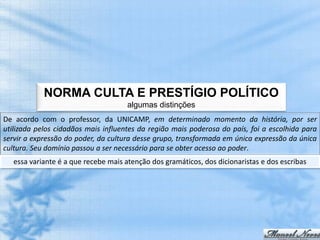 NORMA CULTA E PRESTÍGIO POLÍTICO
                                     algumas distinções
De acordo com o professor, da UNICAMP, em determinado momento da história, por ser
utilizada pelos cidadãos mais influentes da região mais poderosa do país, foi a escolhida para
servir a expressão do poder, da cultura desse grupo, transformada em única expressão da única
cultura. Seu domínio passou a ser necessário para se obter acesso ao poder.
   essa variante é a que recebe mais atenção dos gramáticos, dos dicionaristas e dos escribas
 