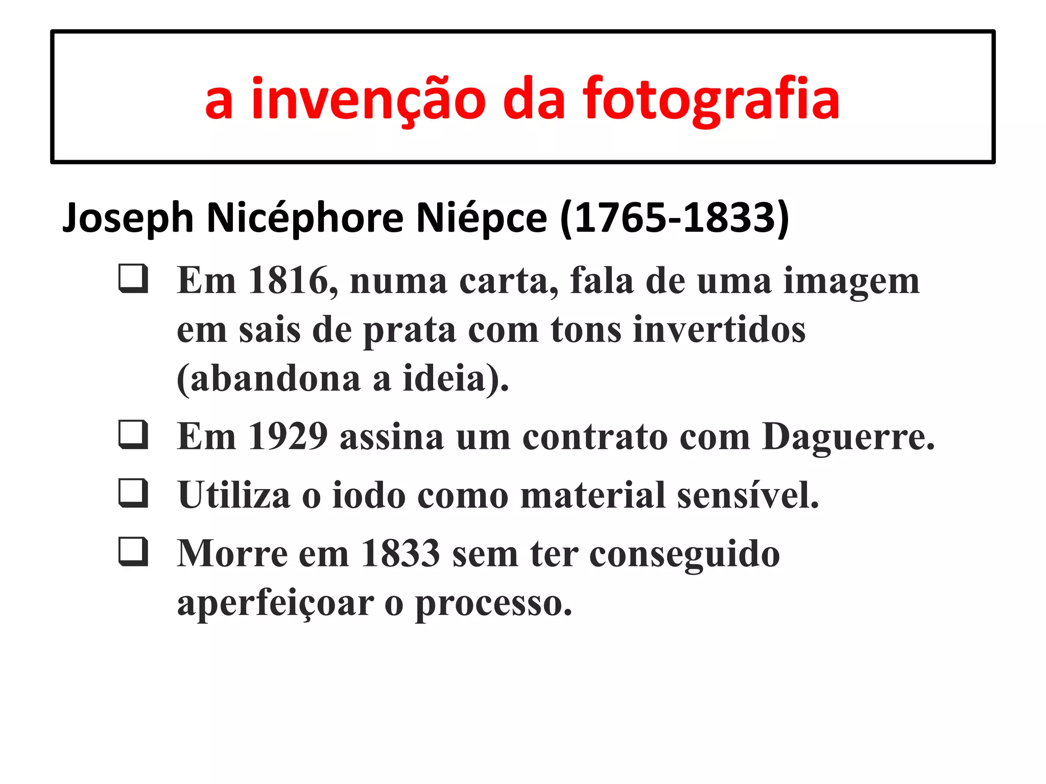 a invenção da fotografia
Joseph Nicéphore Niépce (1765-1833)
 Em 1816, numa carta, fala de uma imagem
em sais de prata com tons invertidos
(abandona a ideia).
 Em 1929 assina um contrato com Daguerre.
 Utiliza o iodo como material sensível.
 Morre em 1833 sem ter conseguido
aperfeiçoar o processo.

 