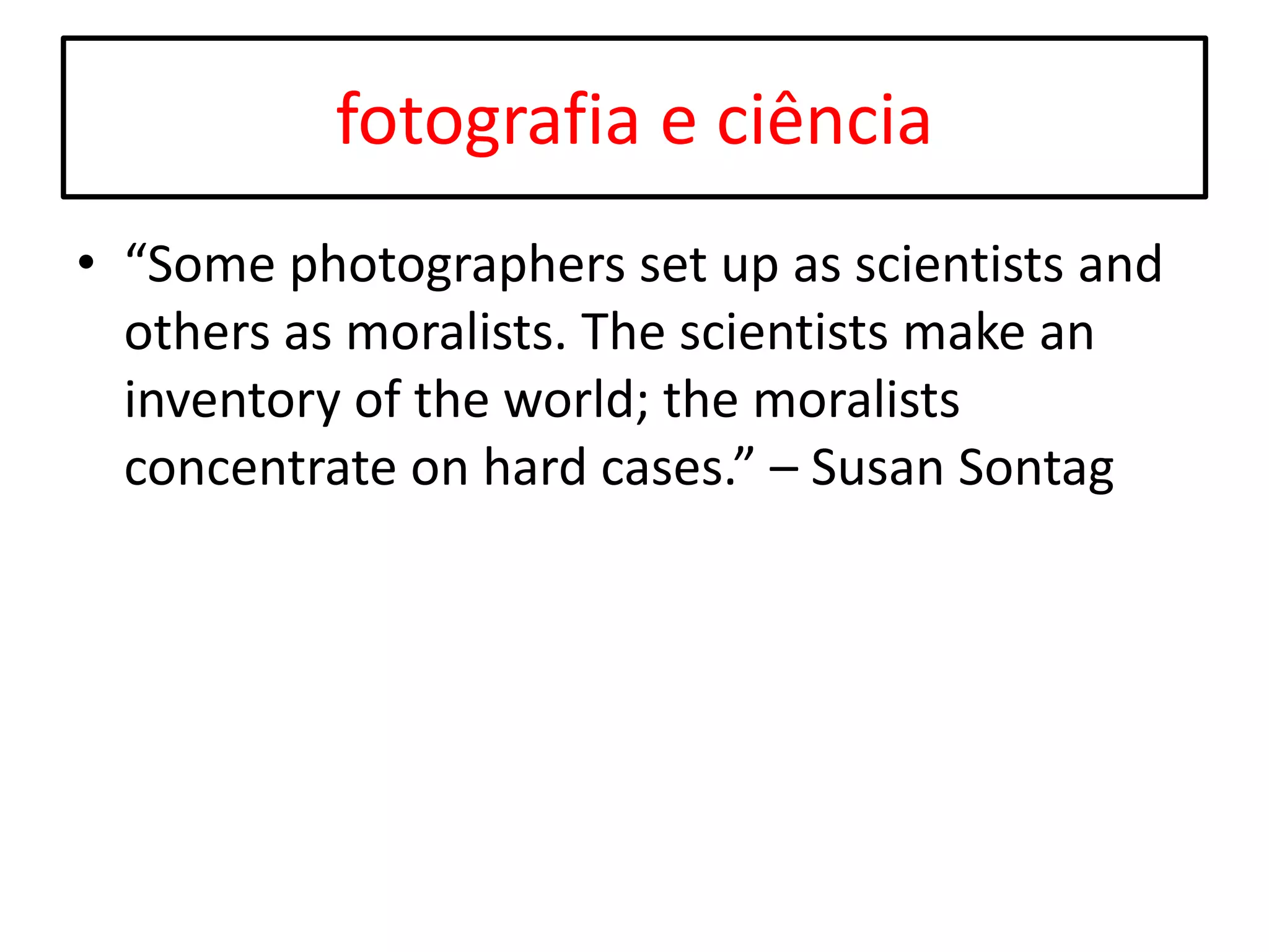 fotografia e ciência
• “Some photographers set up as scientists and
others as moralists. The scientists make an
inventory of the world; the moralists
concentrate on hard cases.” – Susan Sontag

 