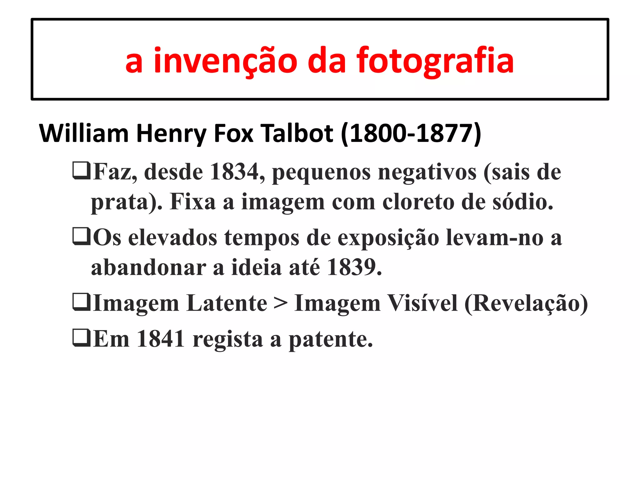 a invenção da fotografia
William Henry Fox Talbot (1800-1877)
Faz, desde 1834, pequenos negativos (sais de
prata). Fixa a imagem com cloreto de sódio.
Os elevados tempos de exposição levam-no a
abandonar a ideia até 1839.
Imagem Latente > Imagem Visível (Revelação)
Em 1841 regista a patente.

 