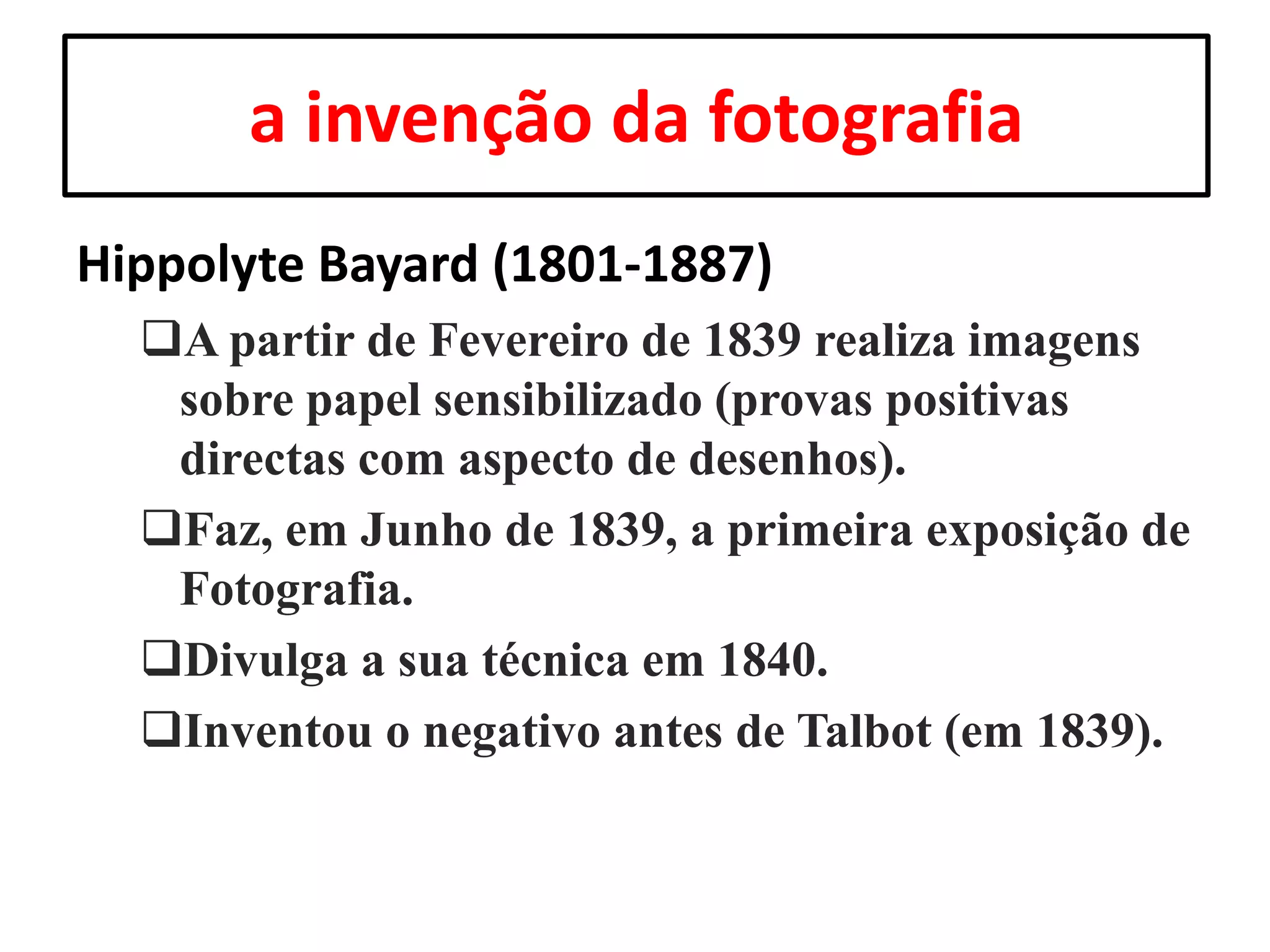 a invenção da fotografia
Hippolyte Bayard (1801-1887)
A partir de Fevereiro de 1839 realiza imagens
sobre papel sensibilizado (provas positivas
directas com aspecto de desenhos).
Faz, em Junho de 1839, a primeira exposição de
Fotografia.
Divulga a sua técnica em 1840.
Inventou o negativo antes de Talbot (em 1839).

 