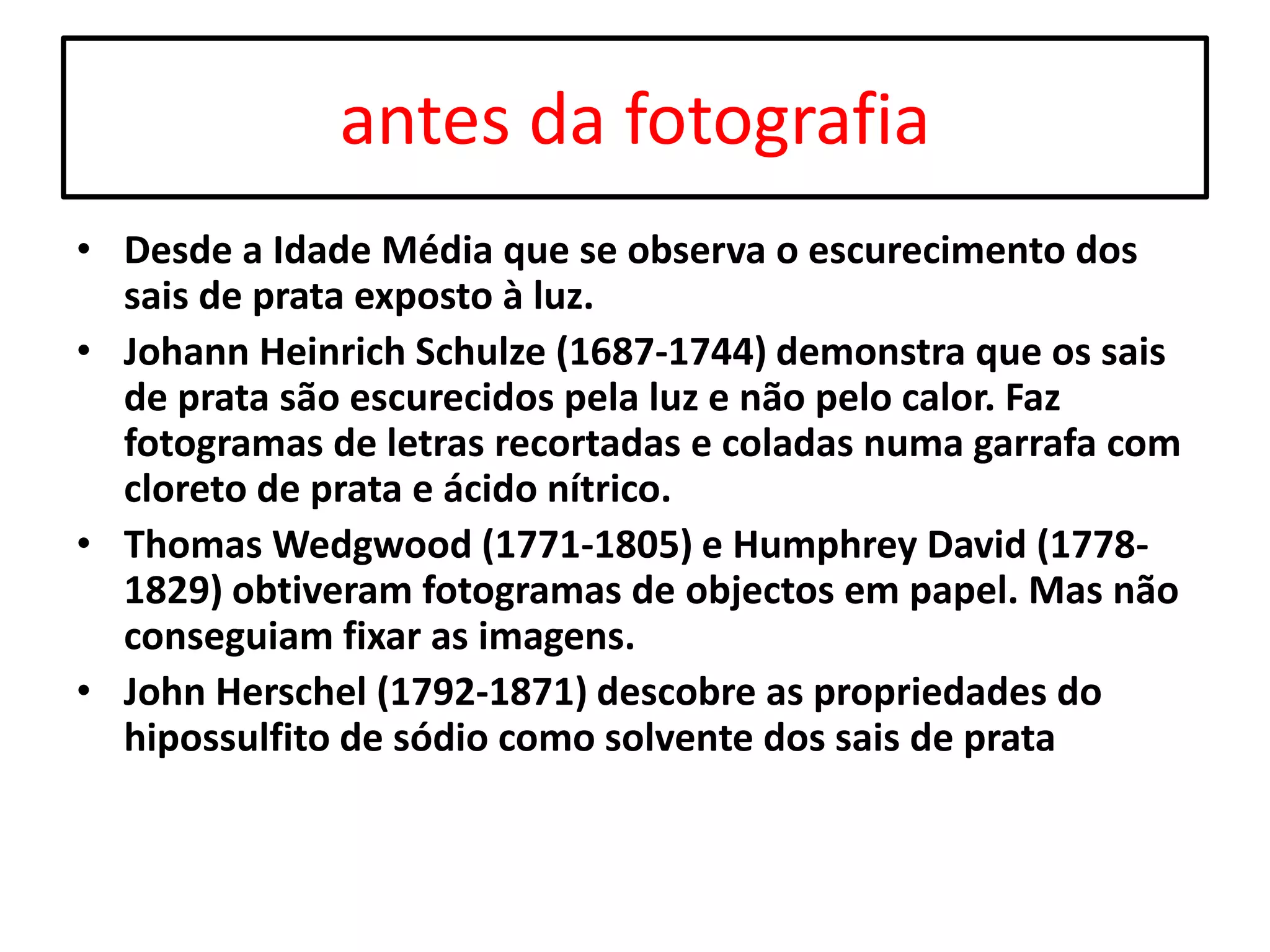 antes da fotografia
• Desde a Idade Média que se observa o escurecimento dos
sais de prata exposto à luz.
• Johann Heinrich Schulze (1687-1744) demonstra que os sais
de prata são escurecidos pela luz e não pelo calor. Faz
fotogramas de letras recortadas e coladas numa garrafa com
cloreto de prata e ácido nítrico.
• Thomas Wedgwood (1771-1805) e Humphrey David (17781829) obtiveram fotogramas de objectos em papel. Mas não
conseguiam fixar as imagens.
• John Herschel (1792-1871) descobre as propriedades do
hipossulfito de sódio como solvente dos sais de prata

 