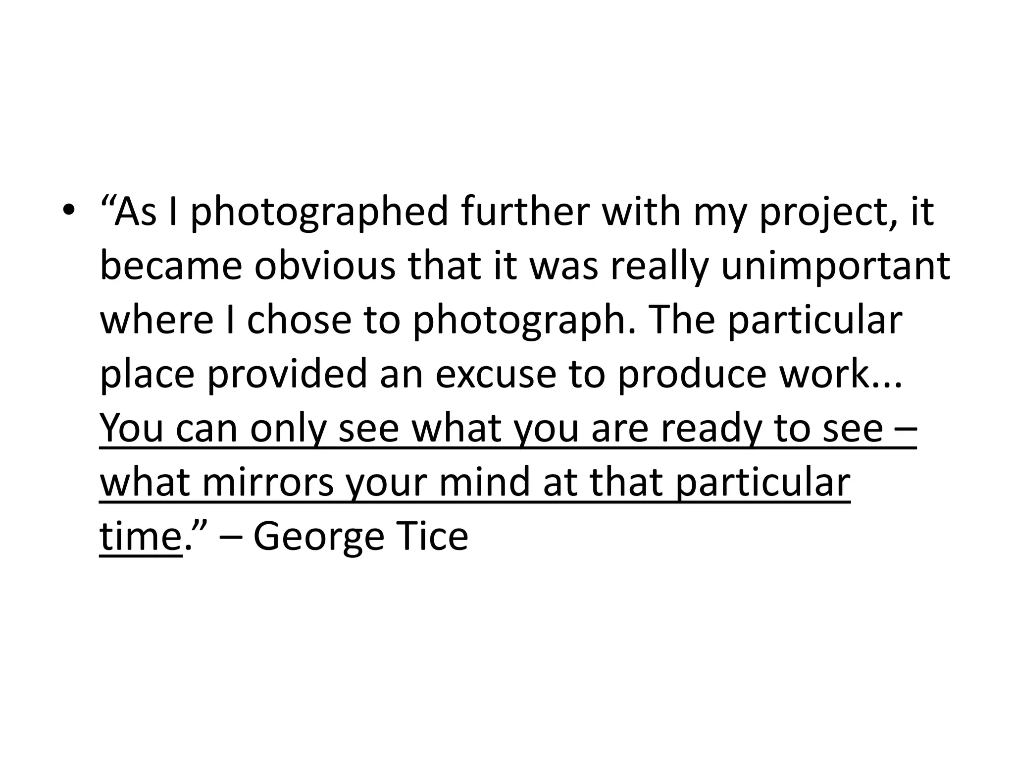 • “As I photographed further with my project, it
became obvious that it was really unimportant
where I chose to photograph. The particular
place provided an excuse to produce work...
You can only see what you are ready to see –
what mirrors your mind at that particular
time.” – George Tice

 
