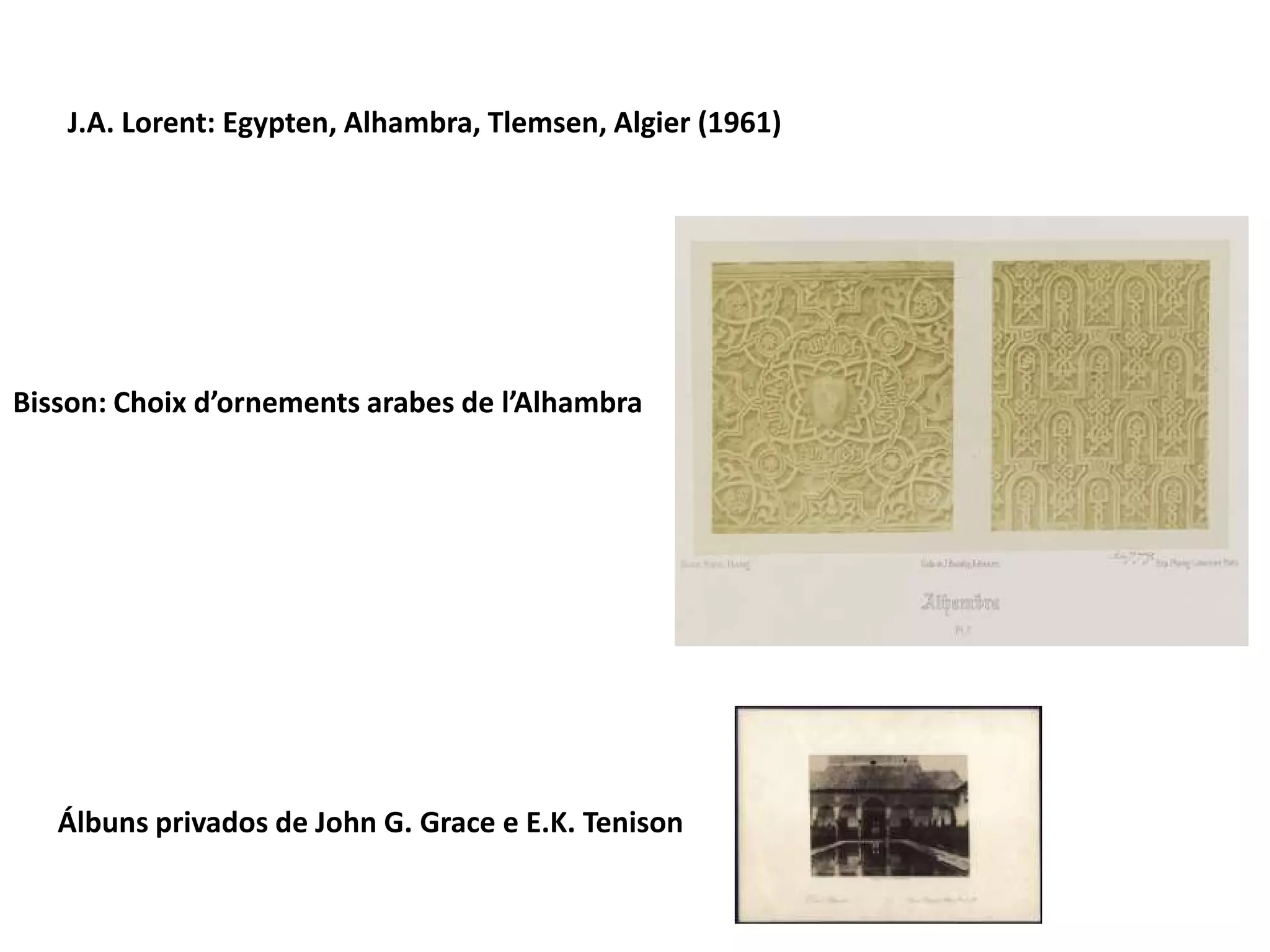 J.A. Lorent: Egypten, Alhambra, Tlemsen, Algier (1961)

Bisson: Choix d’ornements arabes de l’Alhambra

Álbuns privados de John G. Grace e E.K. Tenison

 