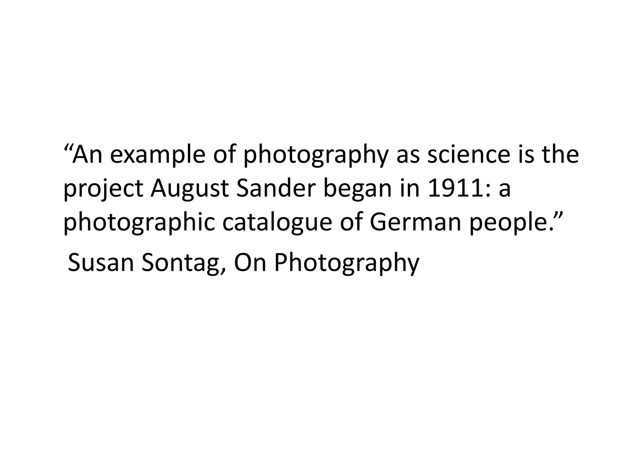 “An example of photography as science is the
project August Sander began in 1911: a
photographic catalogue of German people.”
Susan Sontag, On Photography

 