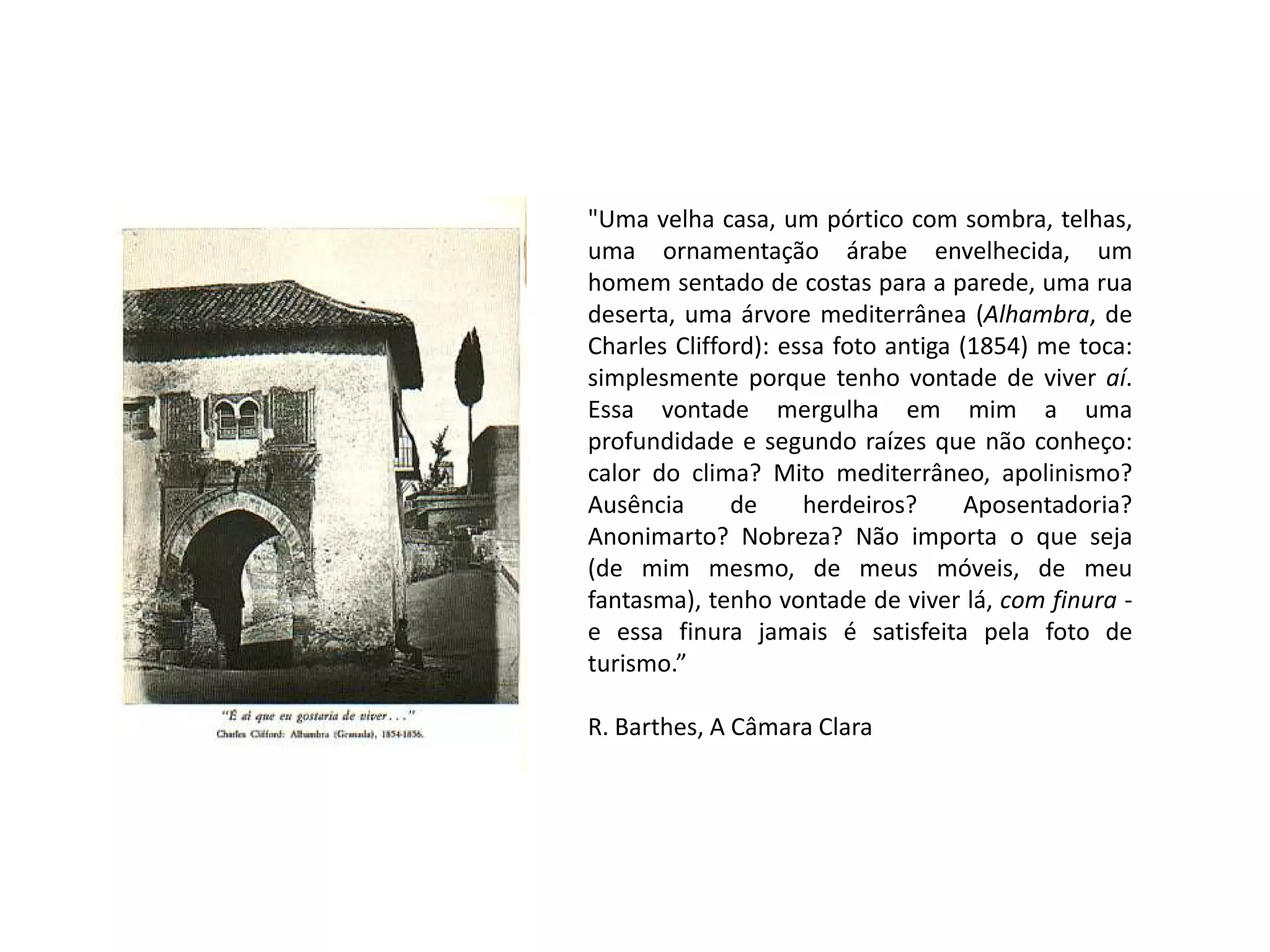 "Uma velha casa, um pórtico com sombra, telhas,
uma ornamentação árabe envelhecida, um
homem sentado de costas para a parede, uma rua
deserta, uma árvore mediterrânea (Alhambra, de
Charles Clifford): essa foto antiga (1854) me toca:
simplesmente porque tenho vontade de viver aí.
Essa vontade mergulha em mim a uma
profundidade e segundo raízes que não conheço:
calor do clima? Mito mediterrâneo, apolinismo?
Ausência
de
herdeiros?
Aposentadoria?
Anonimarto? Nobreza? Não importa o que seja
(de mim mesmo, de meus móveis, de meu
fantasma), tenho vontade de viver lá, com finura e essa finura jamais é satisfeita pela foto de
turismo.”

R. Barthes, A Câmara Clara

 