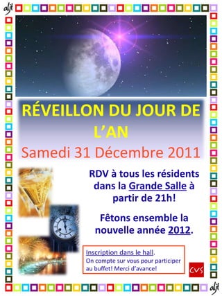 RDV à tous les résidents dans la Grande Salle à partir de 21h! Fêtons ensemble la nouvelle année 2012 . Inscription dans le hall . On compte sur vous pour participer au buffet! Merci d’avance! RÉVEILLON DU JOUR DE L’AN Samedi 31 Décembre 2011
